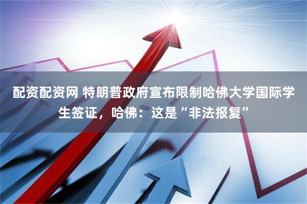 配资配资网 特朗普政府宣布限制哈佛大学国际学生签证，哈佛：这是“非法报复”