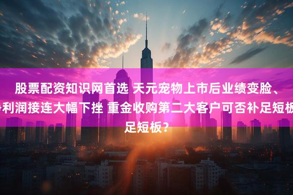 股票配资知识网首选 天元宠物上市后业绩变脸、净利润接连大幅下挫 重金收购第二大客户可否补足短板？