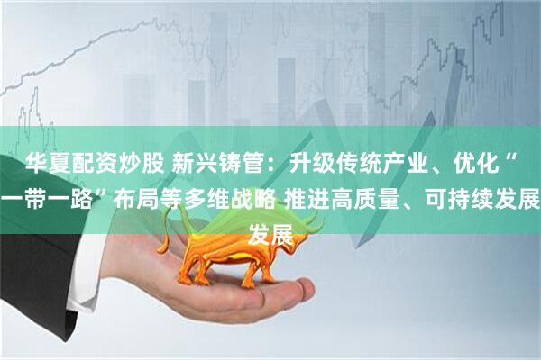 华夏配资炒股 新兴铸管：升级传统产业、优化“一带一路”布局等多维战略 推进高质量、可持续发展