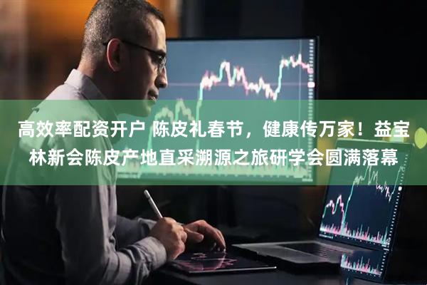 高效率配资开户 陈皮礼春节，健康传万家！益宝林新会陈皮产地直采溯源之旅研学会圆满落幕