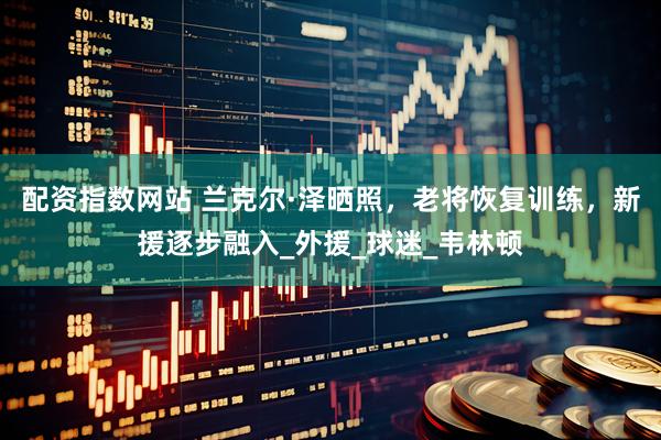 配资指数网站 兰克尔·泽晒照，老将恢复训练，新援逐步融入_外援_球迷_韦林顿