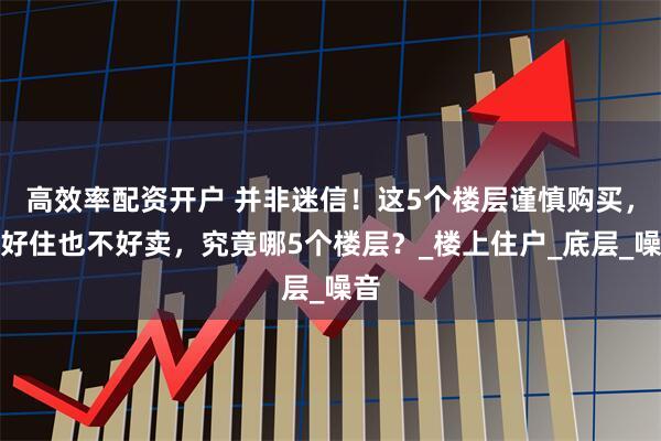 高效率配资开户 并非迷信！这5个楼层谨慎购买，不好住也不好卖，究竟哪5个楼层？_楼上住户_底层_噪音