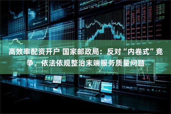 高效率配资开户 国家邮政局：反对“内卷式”竞争，依法依规整治末端服务质量问题