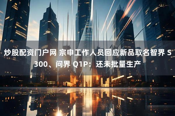 炒股配资门户网 宗申工作人员回应新品取名智界 S300、问界 Q1P：还未批量生产