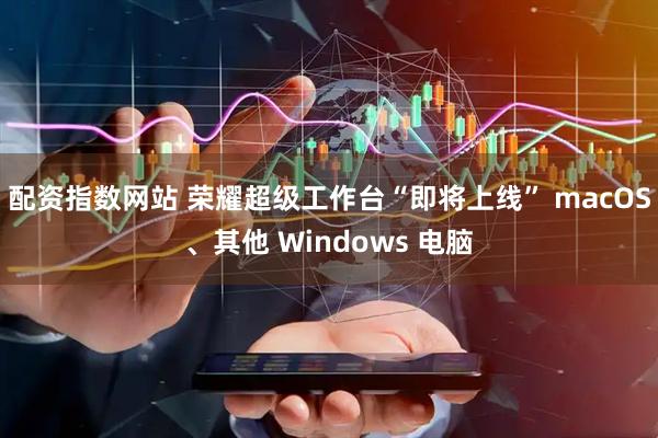 配资指数网站 荣耀超级工作台“即将上线” macOS、其他 Windows 电脑