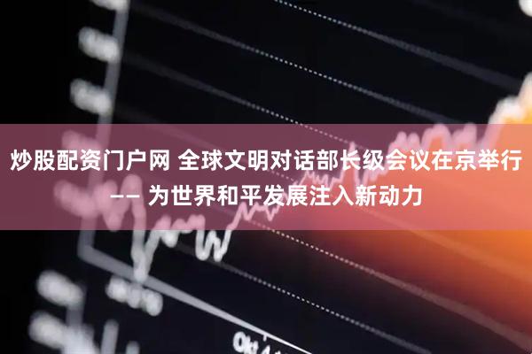 炒股配资门户网 全球文明对话部长级会议在京举行—— 为世界和平发展注入新动力