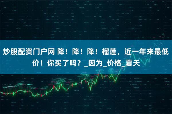 炒股配资门户网 降！降！降！榴莲，近一年来最低价！你买了吗？_因为_价格_夏天