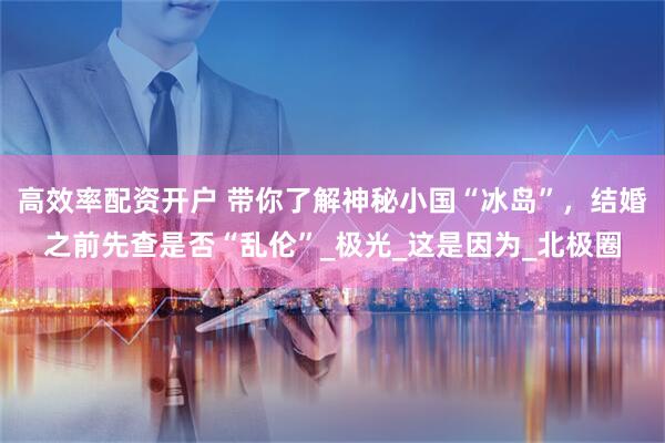 高效率配资开户 带你了解神秘小国“冰岛”，结婚之前先查是否“乱伦”_极光_这是因为_北极圈