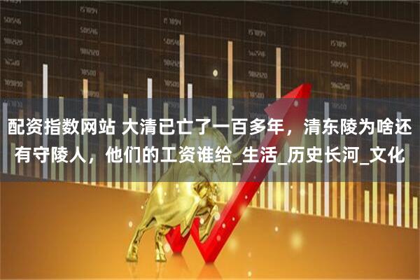 配资指数网站 大清已亡了一百多年，清东陵为啥还有守陵人，他们的工资谁给_生活_历史长河_文化